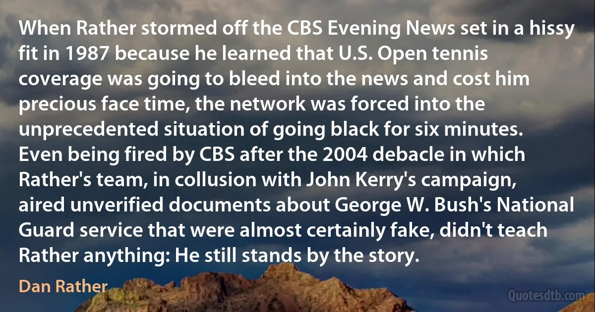 When Rather stormed off the CBS Evening News set in a hissy fit in 1987 because he learned that U.S. Open tennis coverage was going to bleed into the news and cost him precious face time, the network was forced into the unprecedented situation of going black for six minutes. Even being fired by CBS after the 2004 debacle in which Rather's team, in collusion with John Kerry's campaign, aired unverified documents about George W. Bush's National Guard service that were almost certainly fake, didn't teach Rather anything: He still stands by the story. (Dan Rather)