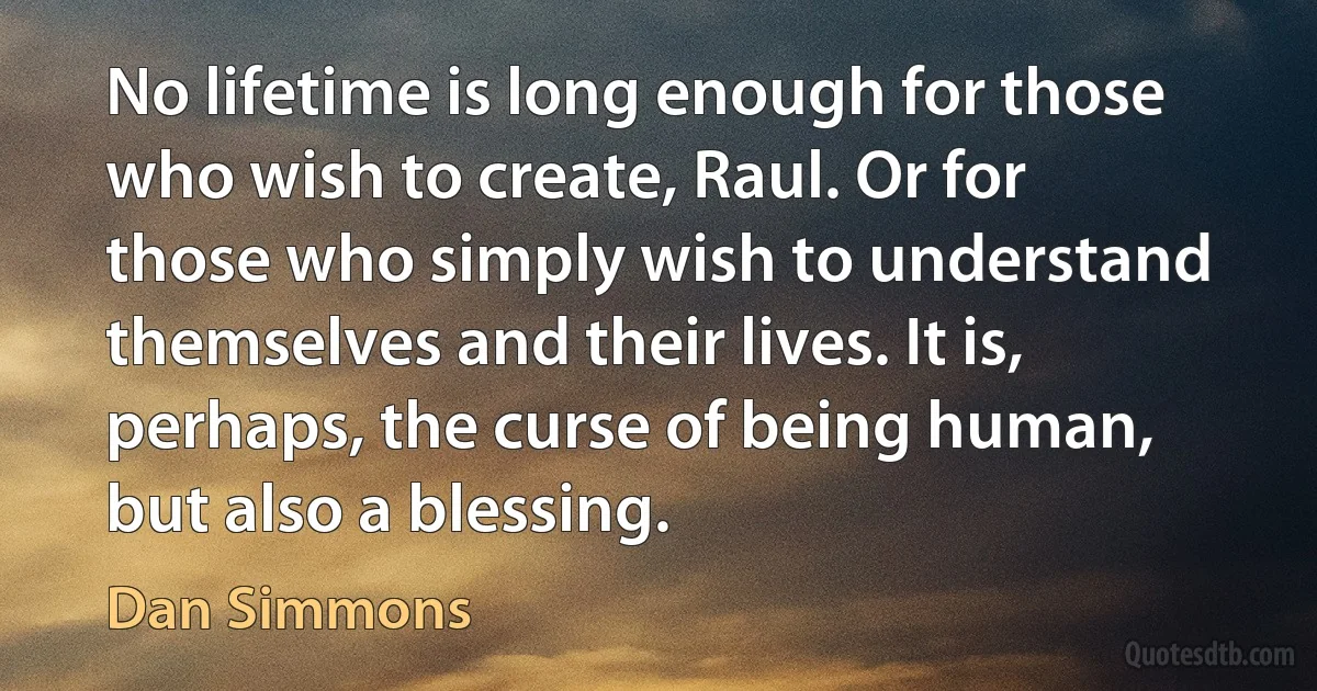 No lifetime is long enough for those who wish to create, Raul. Or for those who simply wish to understand themselves and their lives. It is, perhaps, the curse of being human, but also a blessing. (Dan Simmons)