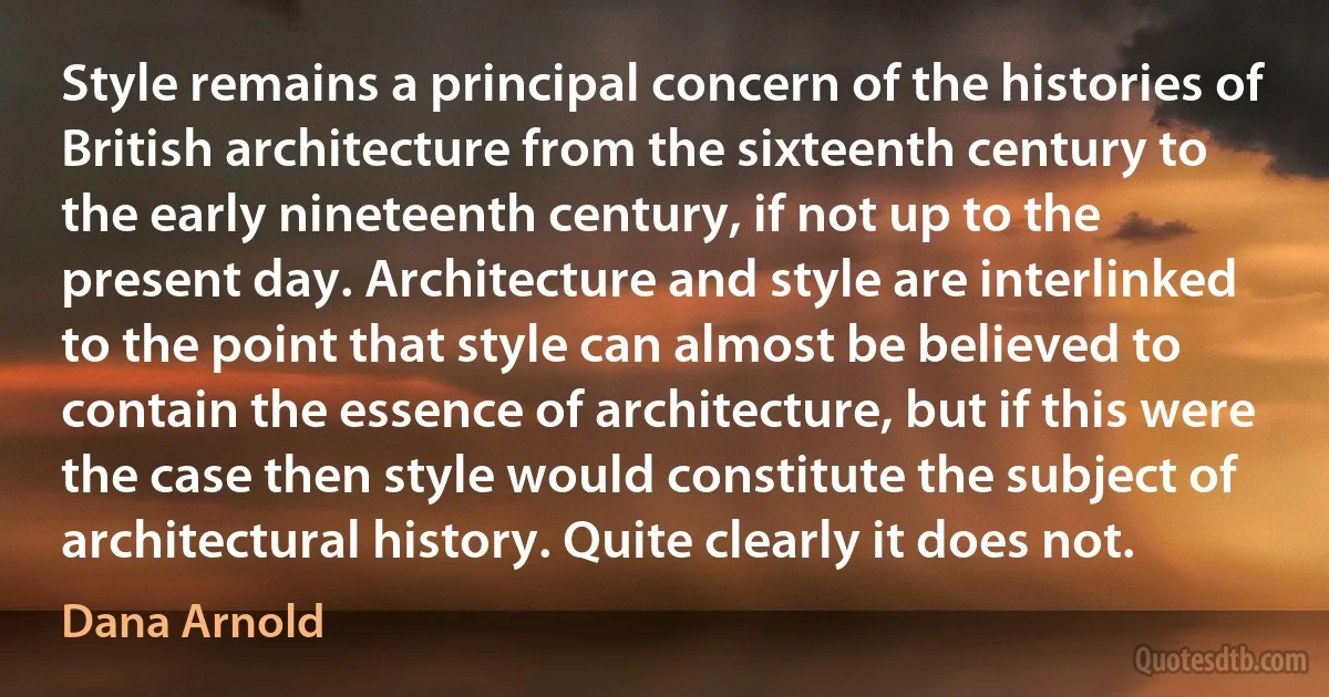 Style remains a principal concern of the histories of British architecture from the sixteenth century to the early nineteenth century, if not up to the present day. Architecture and style are interlinked to the point that style can almost be believed to contain the essence of architecture, but if this were the case then style would constitute the subject of architectural history. Quite clearly it does not. (Dana Arnold)