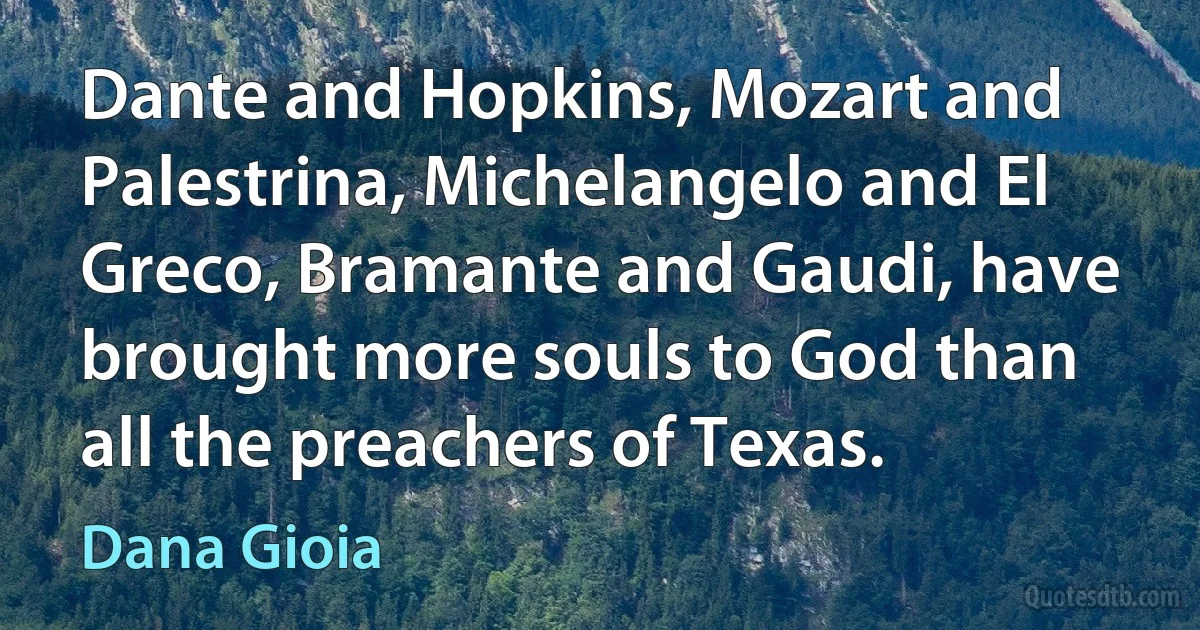 Dante and Hopkins, Mozart and Palestrina, Michelangelo and El Greco, Bramante and Gaudi, have brought more souls to God than all the preachers of Texas. (Dana Gioia)