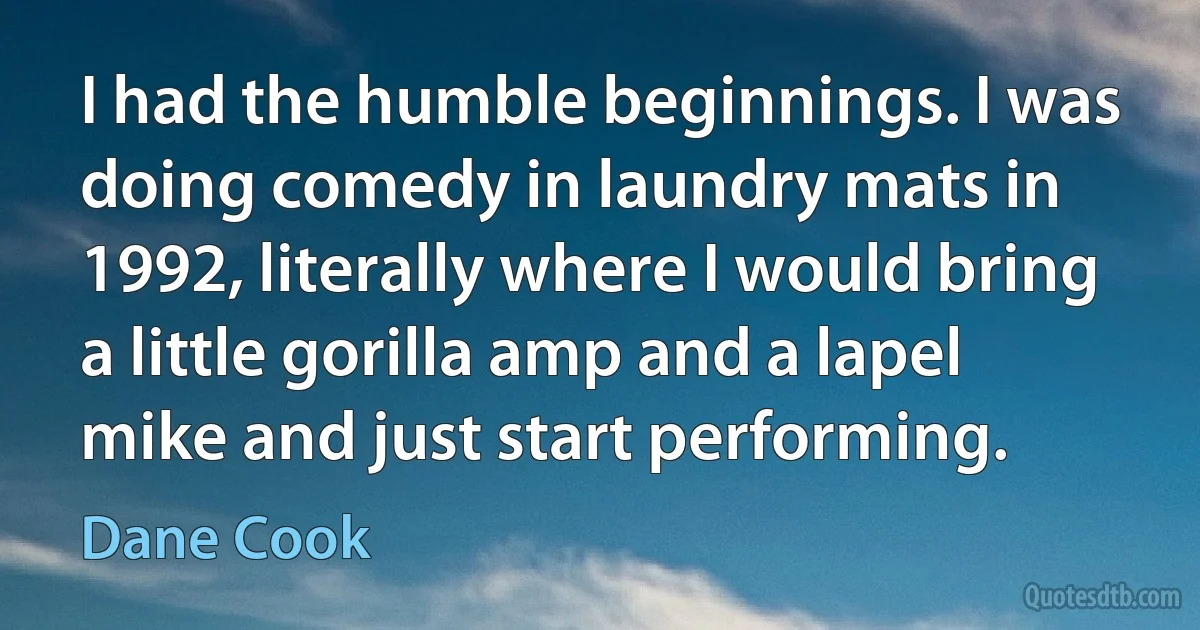 I had the humble beginnings. I was doing comedy in laundry mats in 1992, literally where I would bring a little gorilla amp and a lapel mike and just start performing. (Dane Cook)