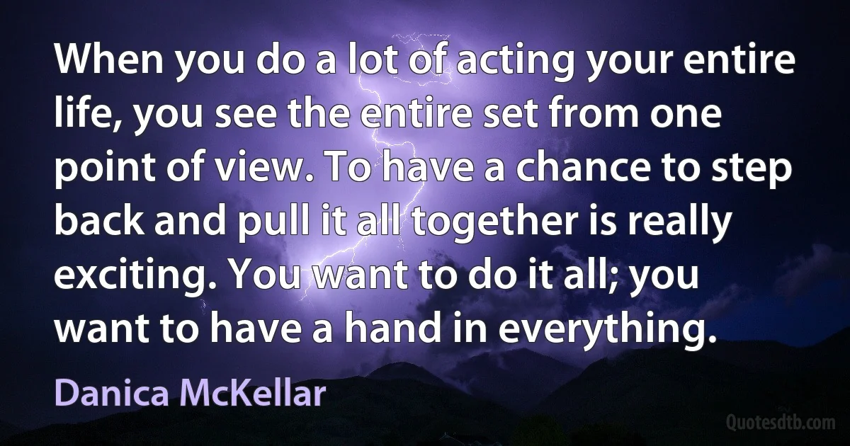 When you do a lot of acting your entire life, you see the entire set from one point of view. To have a chance to step back and pull it all together is really exciting. You want to do it all; you want to have a hand in everything. (Danica McKellar)