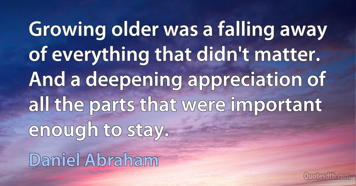 Growing older was a falling away of everything that didn't matter. And a deepening appreciation of all the parts that were important enough to stay. (Daniel Abraham)