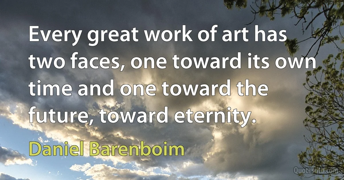 Every great work of art has two faces, one toward its own time and one toward the future, toward eternity. (Daniel Barenboim)