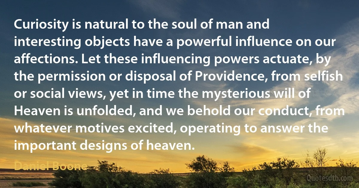 Curiosity is natural to the soul of man and interesting objects have a powerful influence on our affections. Let these influencing powers actuate, by the permission or disposal of Providence, from selfish or social views, yet in time the mysterious will of Heaven is unfolded, and we behold our conduct, from whatever motives excited, operating to answer the important designs of heaven. (Daniel Boone)