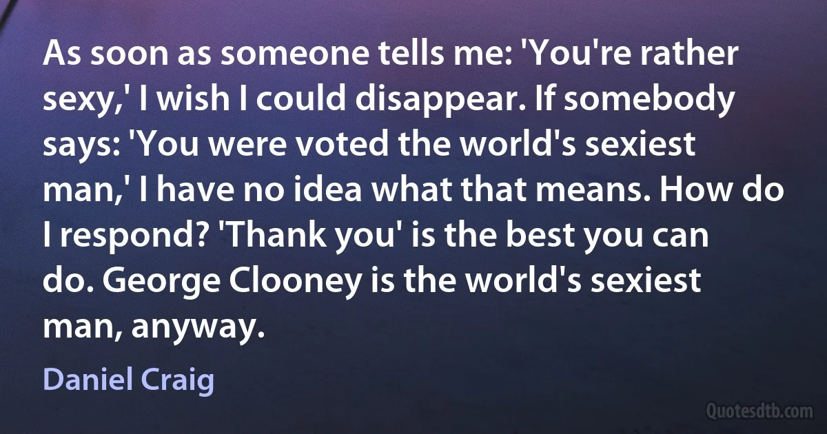 As soon as someone tells me: 'You're rather sexy,' I wish I could disappear. If somebody says: 'You were voted the world's sexiest man,' I have no idea what that means. How do I respond? 'Thank you' is the best you can do. George Clooney is the world's sexiest man, anyway. (Daniel Craig)