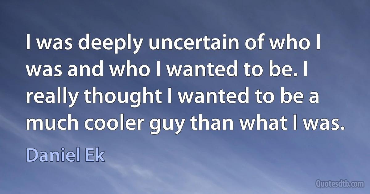 I was deeply uncertain of who I was and who I wanted to be. I really thought I wanted to be a much cooler guy than what I was. (Daniel Ek)