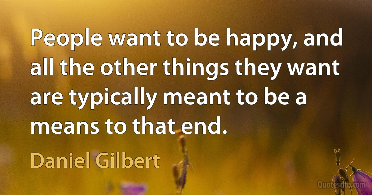 People want to be happy, and all the other things they want are typically meant to be a means to that end. (Daniel Gilbert)