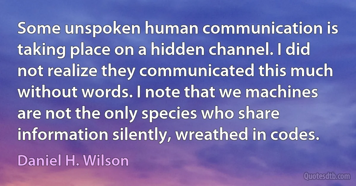 Some unspoken human communication is taking place on a hidden channel. I did not realize they communicated this much without words. I note that we machines are not the only species who share information silently, wreathed in codes. (Daniel H. Wilson)