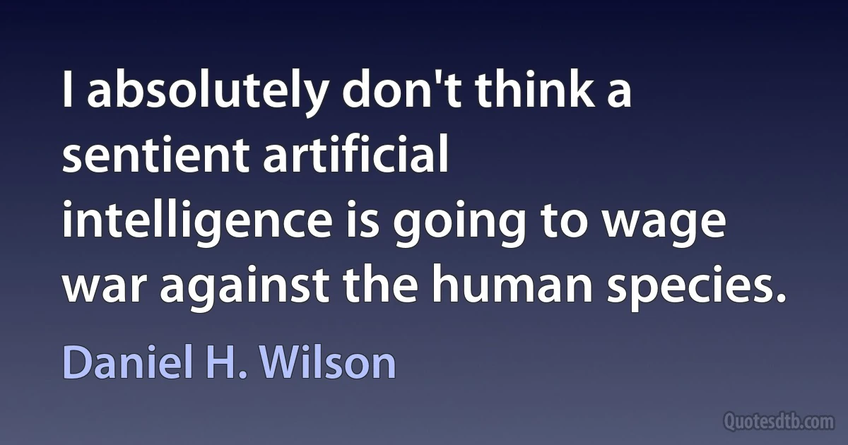 I absolutely don't think a sentient artificial intelligence is going to wage war against the human species. (Daniel H. Wilson)