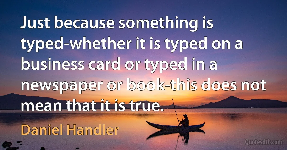 Just because something is typed-whether it is typed on a business card or typed in a newspaper or book-this does not mean that it is true. (Daniel Handler)