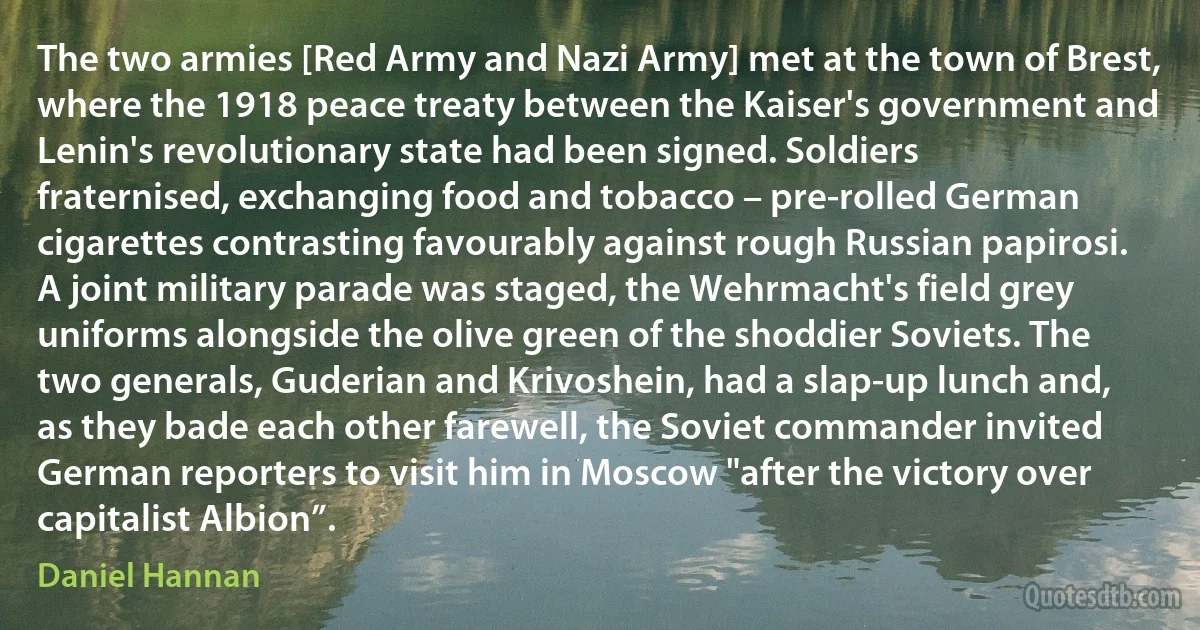 The two armies [Red Army and Nazi Army] met at the town of Brest, where the 1918 peace treaty between the Kaiser's government and Lenin's revolutionary state had been signed. Soldiers fraternised, exchanging food and tobacco – pre-rolled German cigarettes contrasting favourably against rough Russian papirosi. A joint military parade was staged, the Wehrmacht's field grey uniforms alongside the olive green of the shoddier Soviets. The two generals, Guderian and Krivoshein, had a slap-up lunch and, as they bade each other farewell, the Soviet commander invited German reporters to visit him in Moscow "after the victory over capitalist Albion”. (Daniel Hannan)