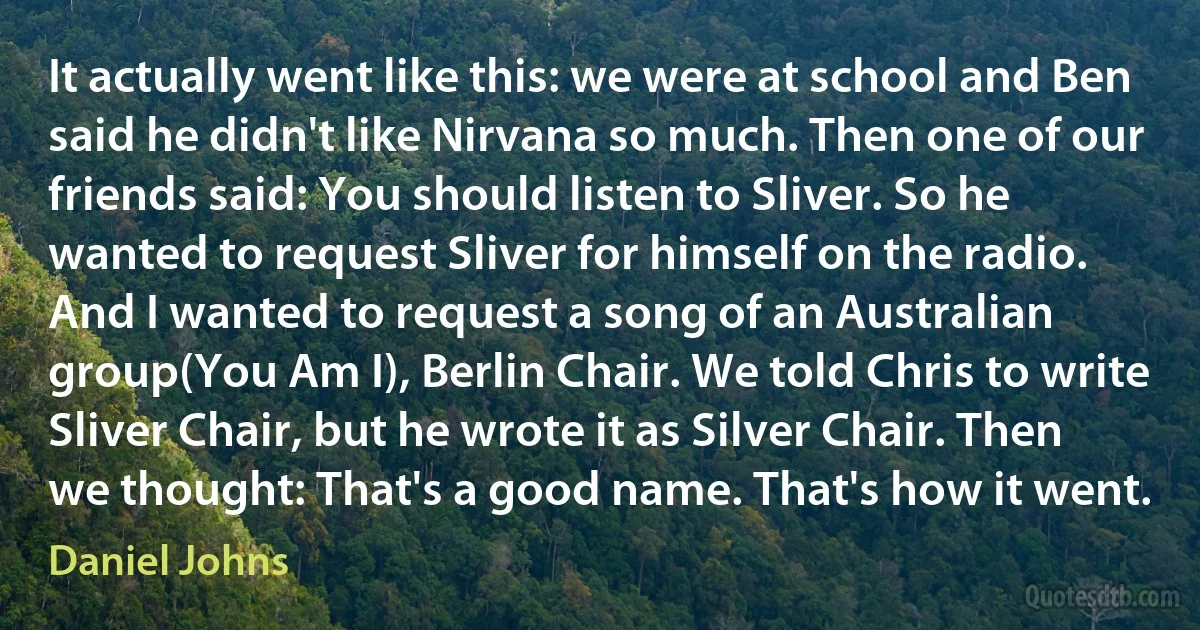 It actually went like this: we were at school and Ben said he didn't like Nirvana so much. Then one of our friends said: You should listen to Sliver. So he wanted to request Sliver for himself on the radio. And I wanted to request a song of an Australian group(You Am I), Berlin Chair. We told Chris to write Sliver Chair, but he wrote it as Silver Chair. Then we thought: That's a good name. That's how it went. (Daniel Johns)