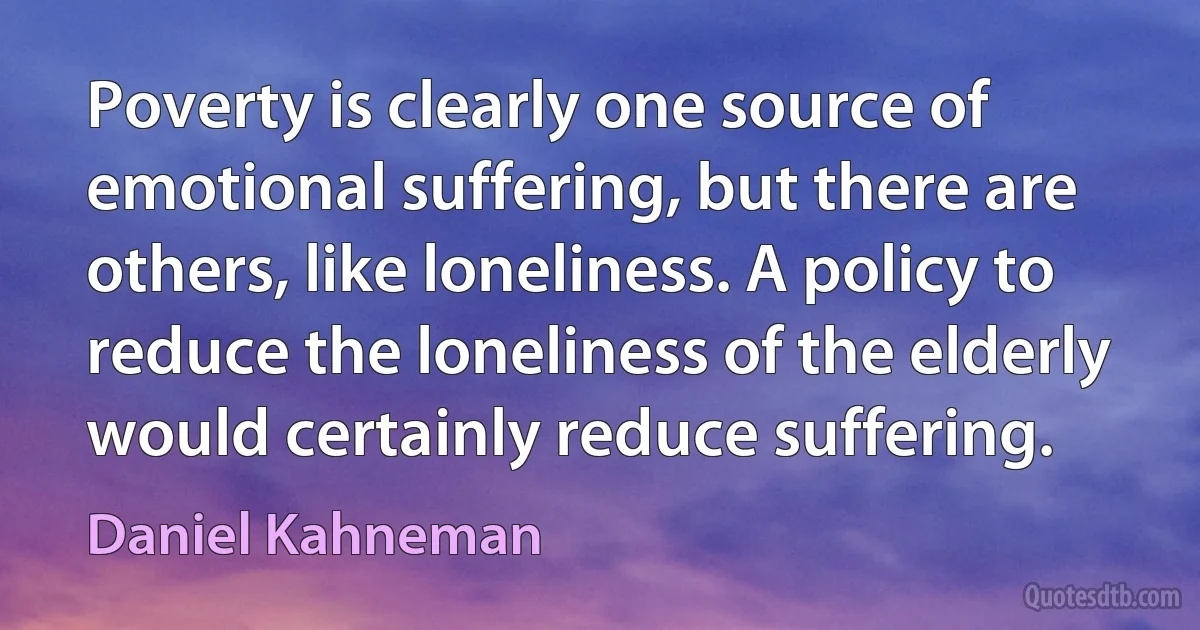 Poverty is clearly one source of emotional suffering, but there are others, like loneliness. A policy to reduce the loneliness of the elderly would certainly reduce suffering. (Daniel Kahneman)