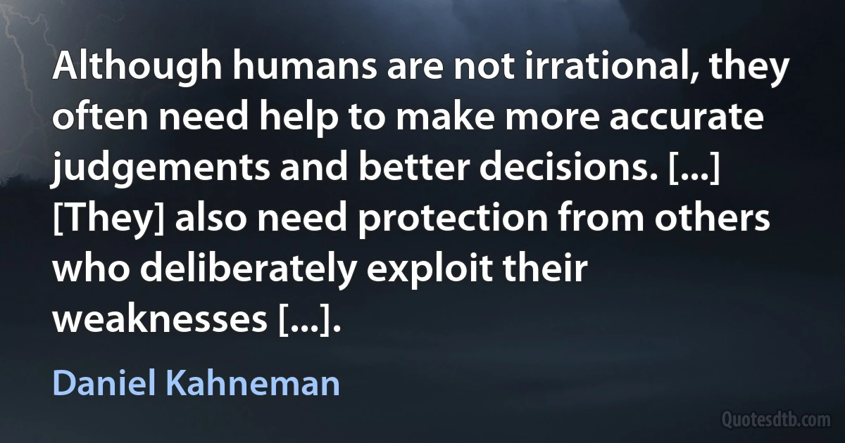 Although humans are not irrational, they often need help to make more accurate judgements and better decisions. [...] [They] also need protection from others who deliberately exploit their weaknesses [...]. (Daniel Kahneman)