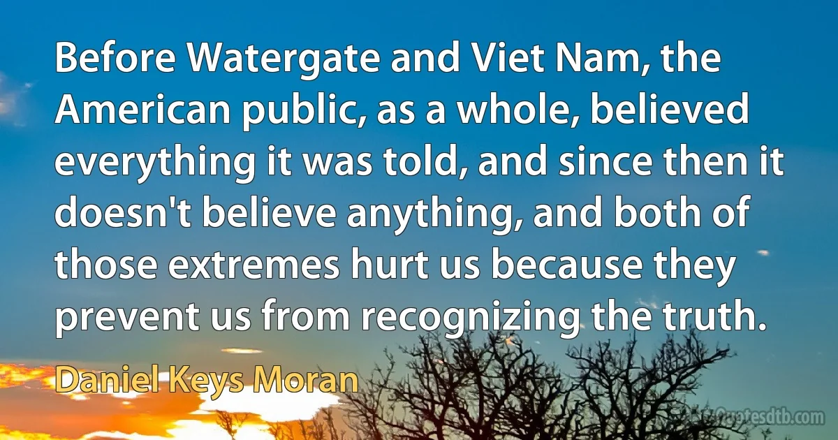 Before Watergate and Viet Nam, the American public, as a whole, believed everything it was told, and since then it doesn't believe anything, and both of those extremes hurt us because they prevent us from recognizing the truth. (Daniel Keys Moran)