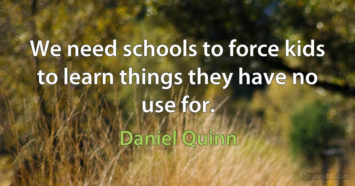 We need schools to force kids to learn things they have no use for. (Daniel Quinn)