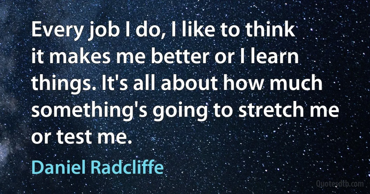 Every job I do, I like to think it makes me better or I learn things. It's all about how much something's going to stretch me or test me. (Daniel Radcliffe)