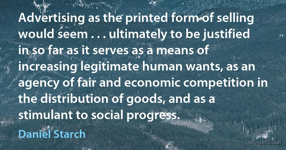 Advertising as the printed form of selling would seem . . . ultimately to be justified in so far as it serves as a means of increasing legitimate human wants, as an agency of fair and economic competition in the distribution of goods, and as a stimulant to social progress. (Daniel Starch)