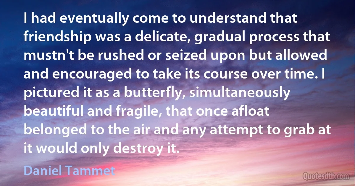 I had eventually come to understand that friendship was a delicate, gradual process that mustn't be rushed or seized upon but allowed and encouraged to take its course over time. I pictured it as a butterfly, simultaneously beautiful and fragile, that once afloat belonged to the air and any attempt to grab at it would only destroy it. (Daniel Tammet)