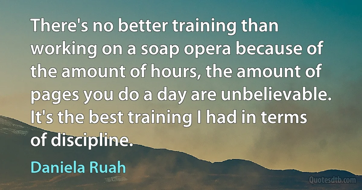 There's no better training than working on a soap opera because of the amount of hours, the amount of pages you do a day are unbelievable. It's the best training I had in terms of discipline. (Daniela Ruah)