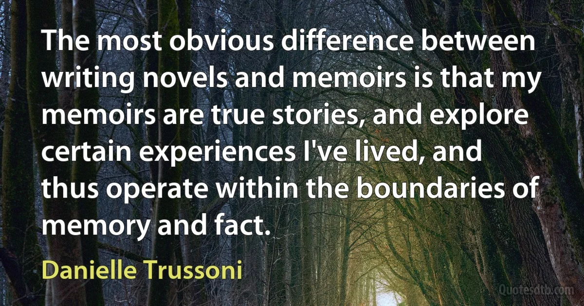 The most obvious difference between writing novels and memoirs is that my memoirs are true stories, and explore certain experiences I've lived, and thus operate within the boundaries of memory and fact. (Danielle Trussoni)