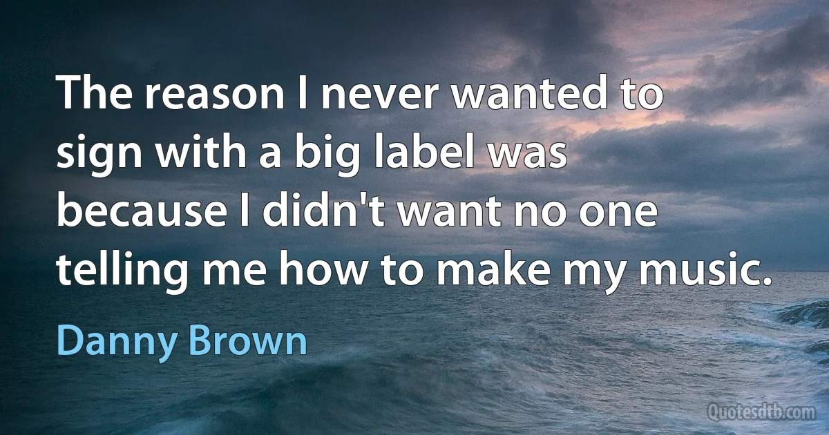 The reason I never wanted to sign with a big label was because I didn't want no one telling me how to make my music. (Danny Brown)