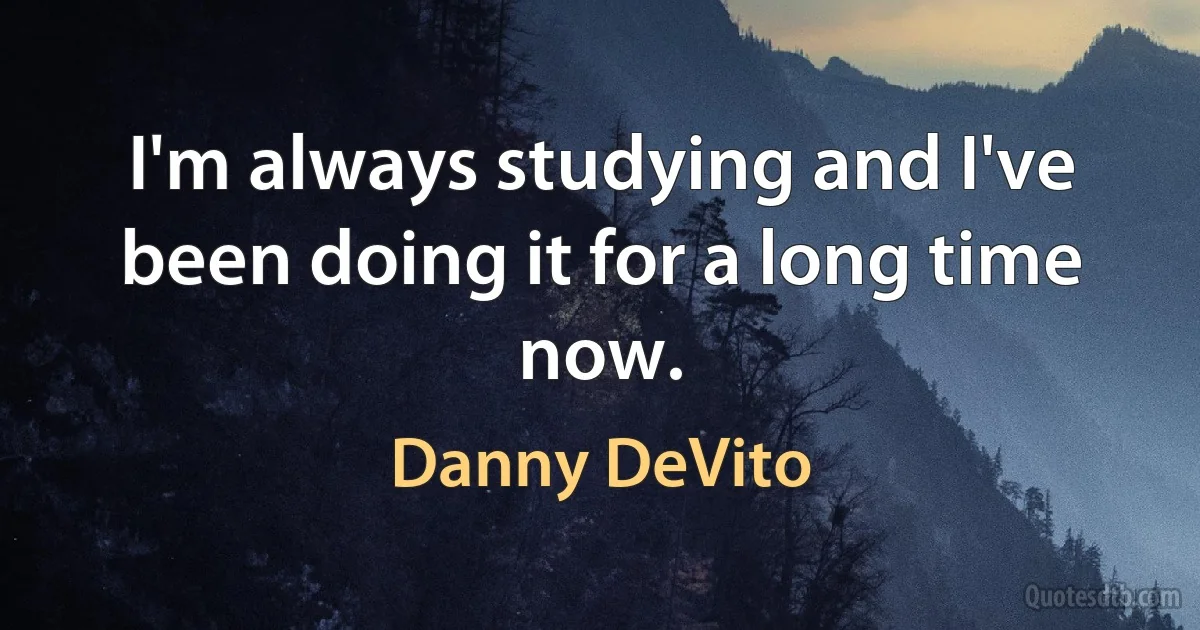 I'm always studying and I've been doing it for a long time now. (Danny DeVito)