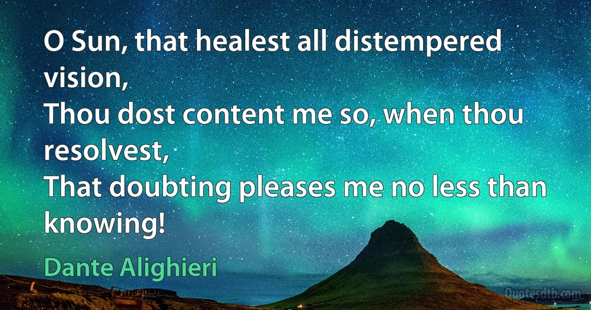 O Sun, that healest all distempered vision,
Thou dost content me so, when thou resolvest,
That doubting pleases me no less than knowing! (Dante Alighieri)