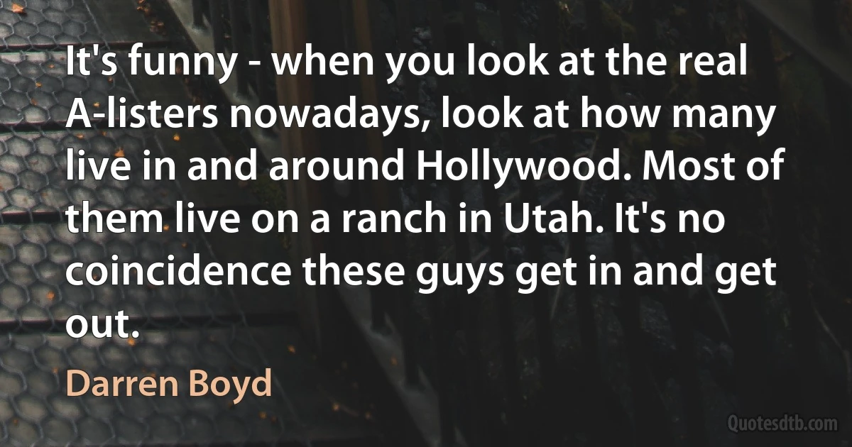 It's funny - when you look at the real A-listers nowadays, look at how many live in and around Hollywood. Most of them live on a ranch in Utah. It's no coincidence these guys get in and get out. (Darren Boyd)