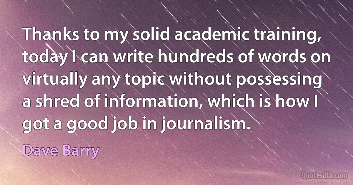 Thanks to my solid academic training, today I can write hundreds of words on virtually any topic without possessing a shred of information, which is how I got a good job in journalism. (Dave Barry)