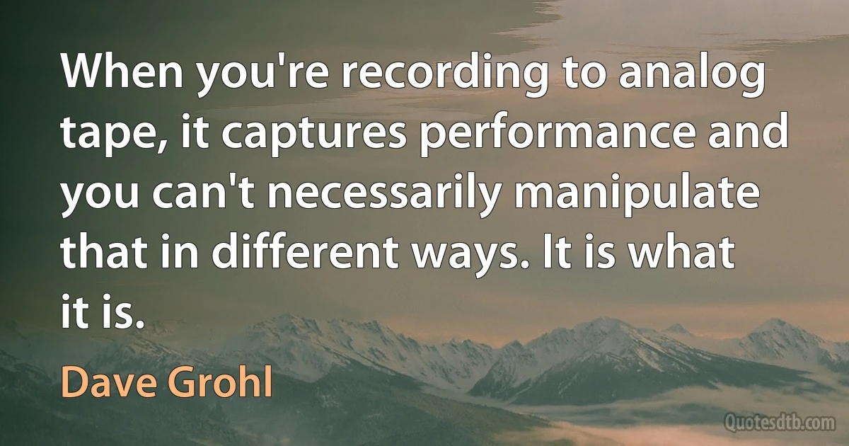 When you're recording to analog tape, it captures performance and you can't necessarily manipulate that in different ways. It is what it is. (Dave Grohl)