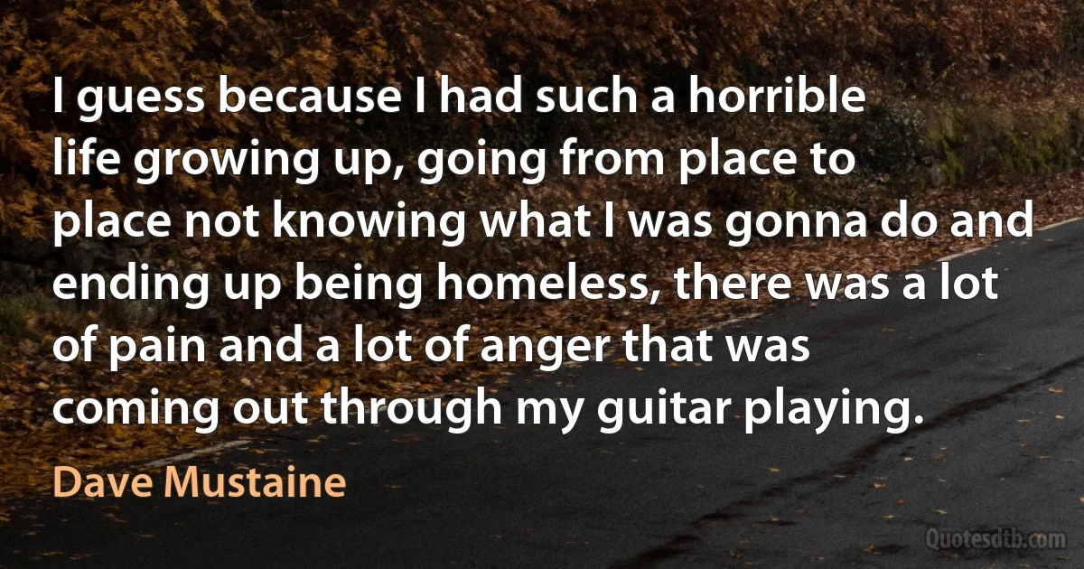 I guess because I had such a horrible life growing up, going from place to place not knowing what I was gonna do and ending up being homeless, there was a lot of pain and a lot of anger that was coming out through my guitar playing. (Dave Mustaine)