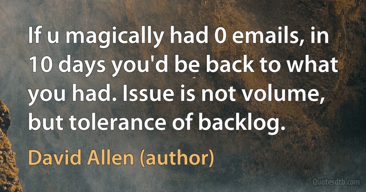 If u magically had 0 emails, in 10 days you'd be back to what you had. Issue is not volume, but tolerance of backlog. (David Allen (author))