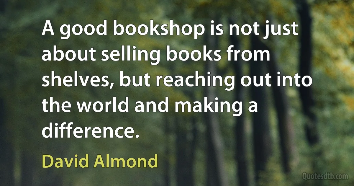 A good bookshop is not just about selling books from shelves, but reaching out into the world and making a difference. (David Almond)