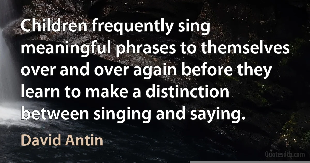 Children frequently sing meaningful phrases to themselves over and over again before they learn to make a distinction between singing and saying. (David Antin)