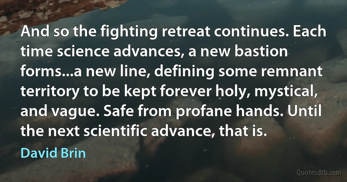 And so the fighting retreat continues. Each time science advances, a new bastion forms...a new line, defining some remnant territory to be kept forever holy, mystical, and vague. Safe from profane hands. Until the next scientific advance, that is. (David Brin)