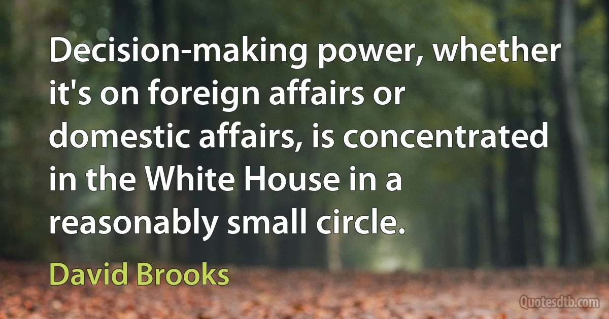 Decision-making power, whether it's on foreign affairs or domestic affairs, is concentrated in the White House in a reasonably small circle. (David Brooks)