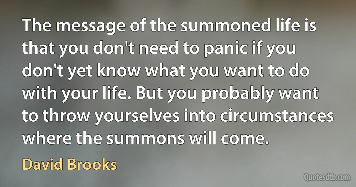 The message of the summoned life is that you don't need to panic if you don't yet know what you want to do with your life. But you probably want to throw yourselves into circumstances where the summons will come. (David Brooks)