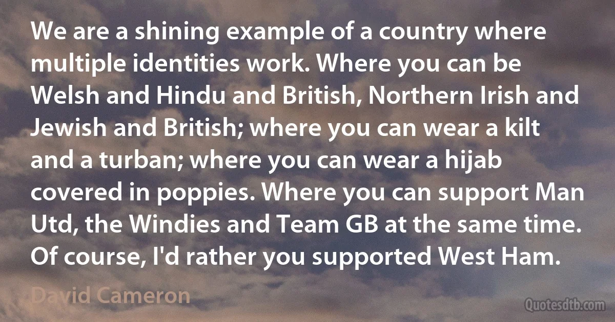 We are a shining example of a country where multiple identities work. Where you can be Welsh and Hindu and British, Northern Irish and Jewish and British; where you can wear a kilt and a turban; where you can wear a hijab covered in poppies. Where you can support Man Utd, the Windies and Team GB at the same time. Of course, I'd rather you supported West Ham. (David Cameron)