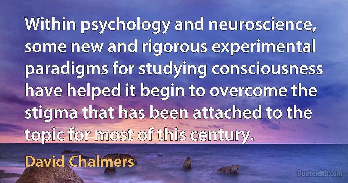 Within psychology and neuroscience, some new and rigorous experimental paradigms for studying consciousness have helped it begin to overcome the stigma that has been attached to the topic for most of this century. (David Chalmers)