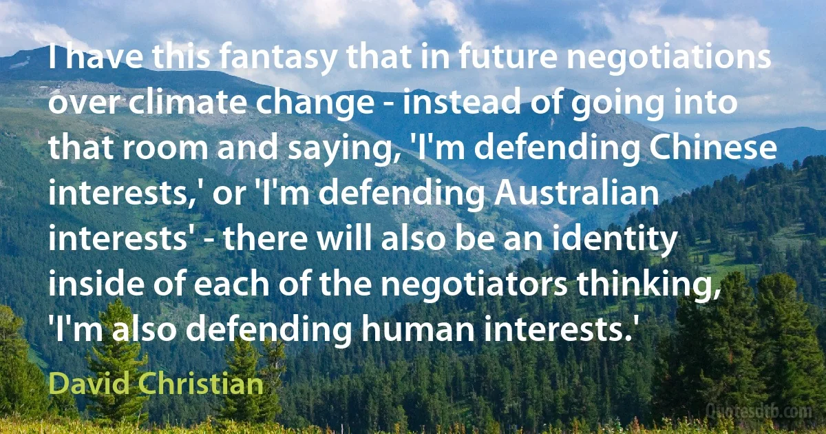 I have this fantasy that in future negotiations over climate change - instead of going into that room and saying, 'I'm defending Chinese interests,' or 'I'm defending Australian interests' - there will also be an identity inside of each of the negotiators thinking, 'I'm also defending human interests.' (David Christian)