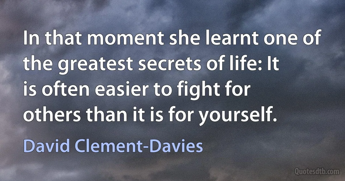 In that moment she learnt one of the greatest secrets of life: It is often easier to fight for others than it is for yourself. (David Clement-Davies)