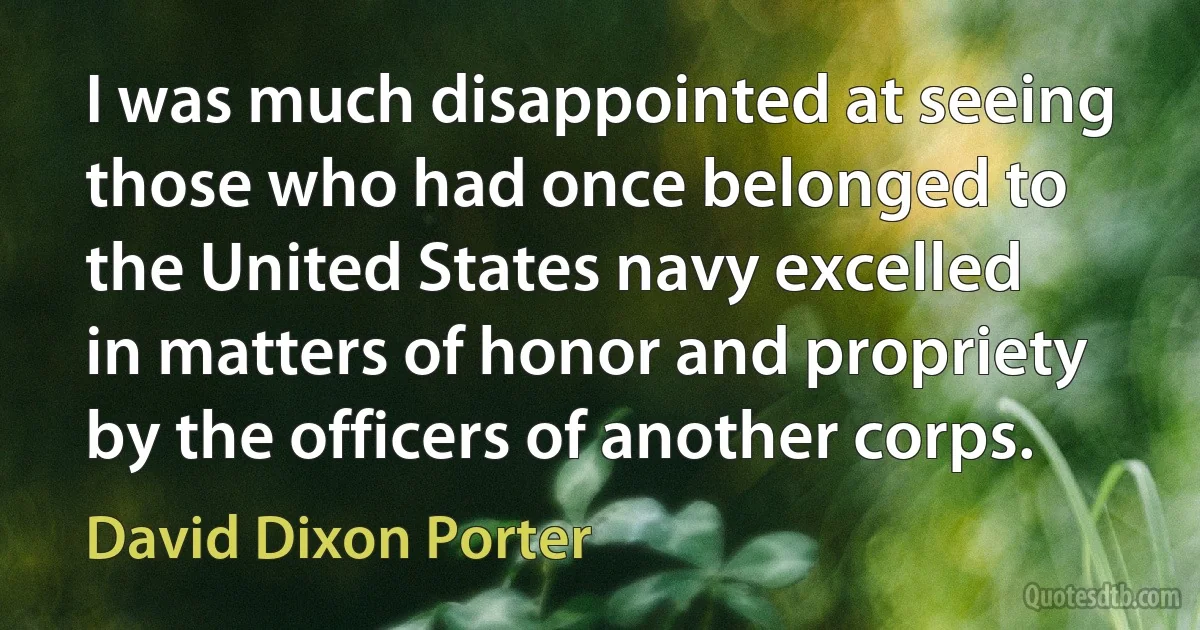 I was much disappointed at seeing those who had once belonged to the United States navy excelled in matters of honor and propriety by the officers of another corps. (David Dixon Porter)