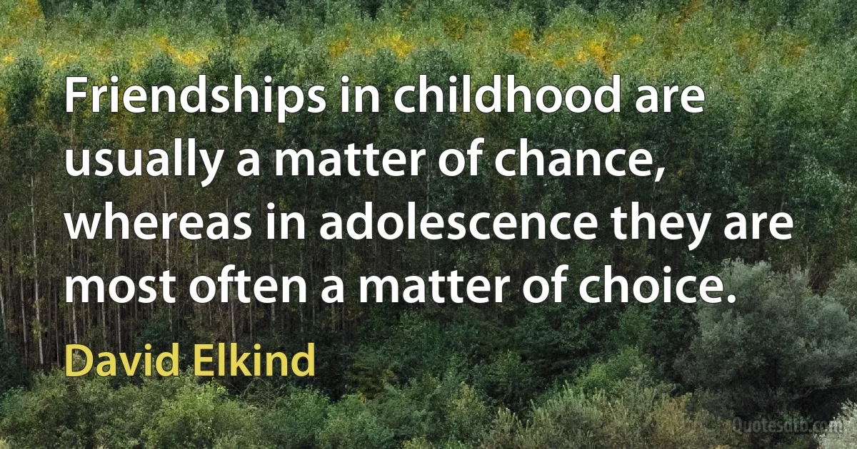 Friendships in childhood are usually a matter of chance, whereas in adolescence they are most often a matter of choice. (David Elkind)