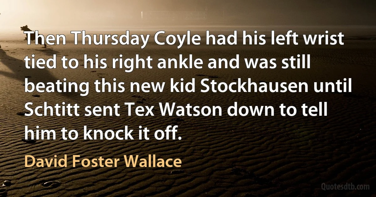 Then Thursday Coyle had his left wrist tied to his right ankle and was still beating this new kid Stockhausen until Schtitt sent Tex Watson down to tell him to knock it off. (David Foster Wallace)