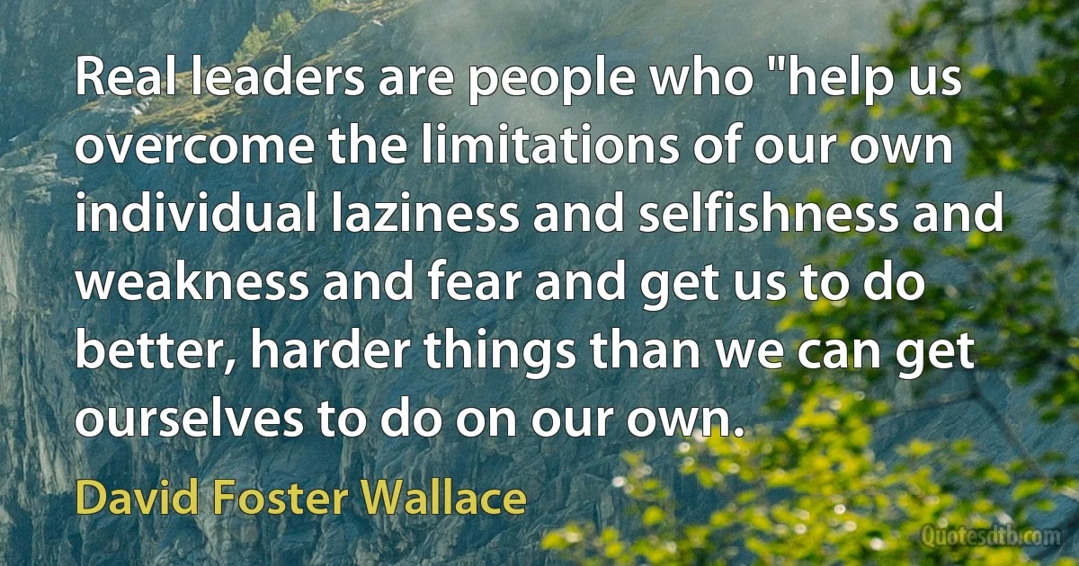 Real leaders are people who "help us overcome the limitations of our own individual laziness and selfishness and weakness and fear and get us to do better, harder things than we can get ourselves to do on our own. (David Foster Wallace)