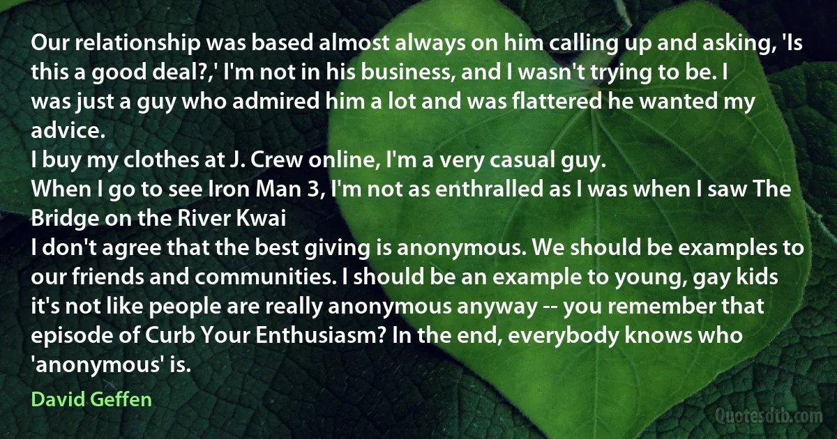 Our relationship was based almost always on him calling up and asking, 'Is this a good deal?,' I'm not in his business, and I wasn't trying to be. I was just a guy who admired him a lot and was flattered he wanted my advice.
I buy my clothes at J. Crew online, I'm a very casual guy.
When I go to see Iron Man 3, I'm not as enthralled as I was when I saw The Bridge on the River Kwai
I don't agree that the best giving is anonymous. We should be examples to our friends and communities. I should be an example to young, gay kids
it's not like people are really anonymous anyway -- you remember that episode of Curb Your Enthusiasm? In the end, everybody knows who 'anonymous' is. (David Geffen)