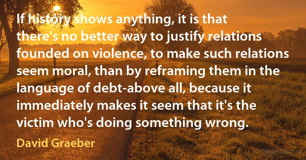 If history shows anything, it is that there's no better way to justify relations founded on violence, to make such relations seem moral, than by reframing them in the language of debt-above all, because it immediately makes it seem that it's the victim who's doing something wrong. (David Graeber)