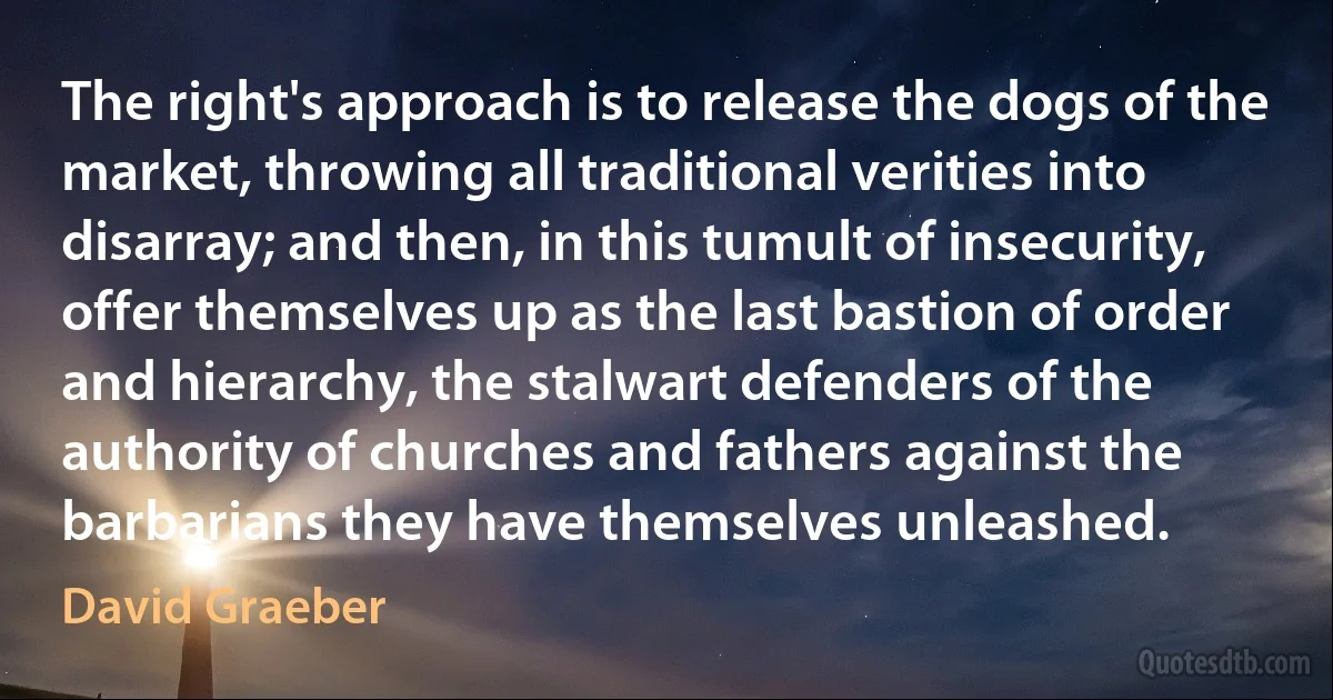 The right's approach is to release the dogs of the market, throwing all traditional verities into disarray; and then, in this tumult of insecurity, offer themselves up as the last bastion of order and hierarchy, the stalwart defenders of the authority of churches and fathers against the barbarians they have themselves unleashed. (David Graeber)